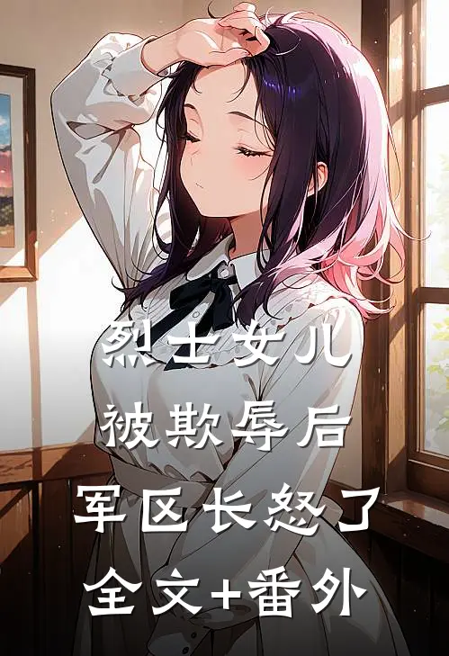 烈士女儿被欺辱后，军区长怒了全文+番外