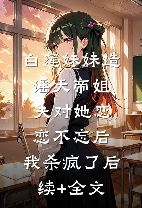 白莲妹妹造谣天帝姐夫对她恋恋不忘后，我杀疯了后续+全文