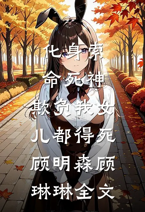 化身索命死神，欺负我女儿都得死顾明森顾琳琳全文