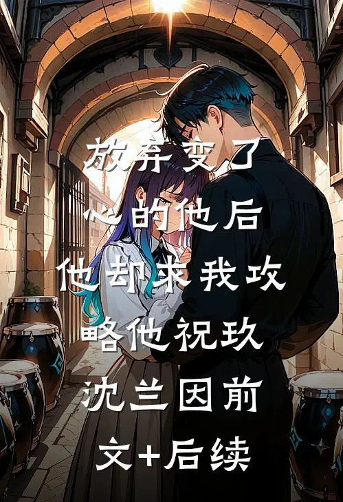 放弃变了心的他后，他却求我攻略他祝玖沈兰因前文+后续