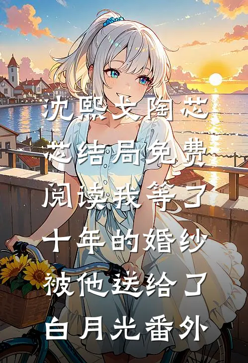 沈熙戈陶芯芯结局免费阅读我等了十年的婚纱，被他送给了白月光番外