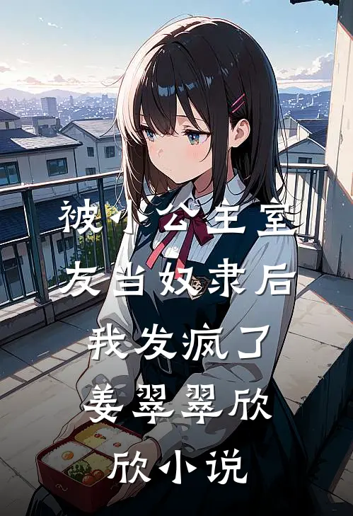 被小公主室友当奴隶后，我发疯了姜翠翠欣欣小说