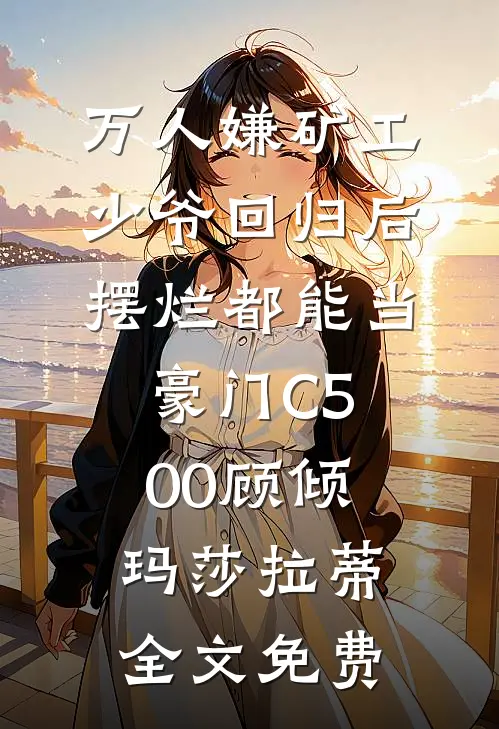 万人嫌矿工少爷回归后，摆烂都能当豪门C500顾倾玛莎拉蒂全文免费