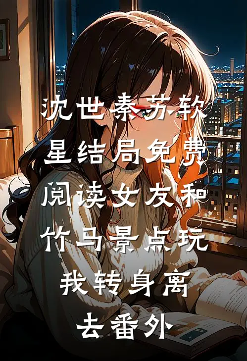 沈世秦苏软星结局免费阅读女友和竹马景点玩，我转身离去番外