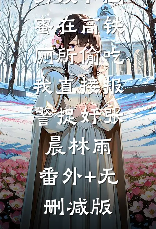 男友和闺蜜在高铁厕所偷吃，我直接报警捉奸张晨林雨:番外+无删减版