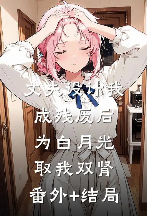 丈夫设计我成残废后，为白月光取我双肾:(番外)+(结局)