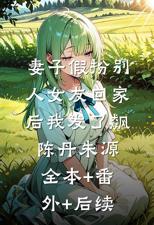妻子假扮别人女友回家后我发了飙陈丹朱源:全本+番外+后续