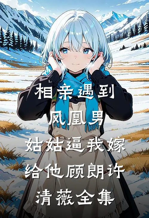相亲遇到凤凰男，姑姑逼我嫁给他顾朗许清薇全集