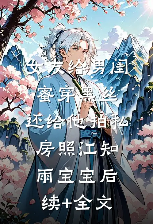 女友给男闺蜜穿黑丝，还给他拍私房照江知雨宝宝后续+全文
