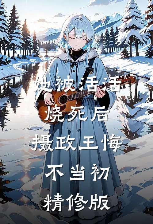 她被活活烧死后，摄政王悔不当初精修版
