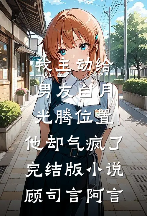 我主动给男友白月光腾位置，他却气疯了完结版小说顾司言阿言