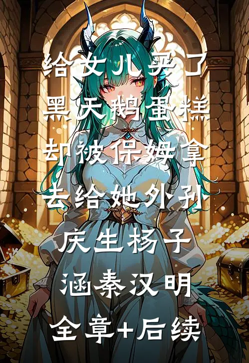 给女儿买了黑天鹅蛋糕，却被保姆拿去给她外孙庆生杨子涵秦汉明:全章+后续
