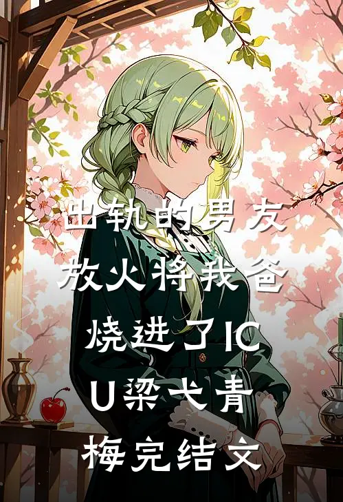 出轨的男友放火将我爸烧进了ICU梁弋青梅完结文