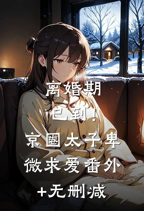离婚期已到！京圈太子卑微求爱番外+无删减