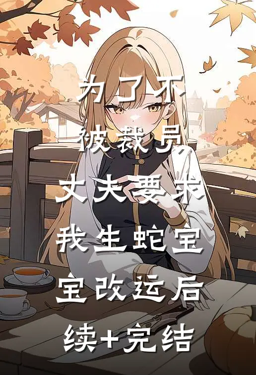 为了不被裁员，丈夫要求我生蛇宝宝改运后续+完结