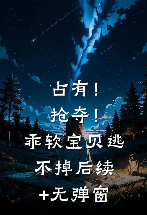 占有！抢夺！乖软宝贝逃不掉后续+无弹窗
