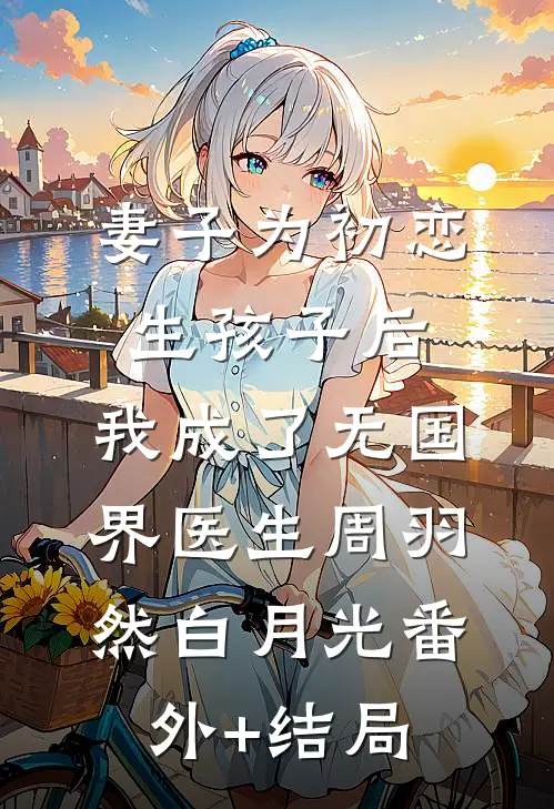妻子为初恋生孩子后，我成了无国界医生周羽然白月光(番外)+(结局)