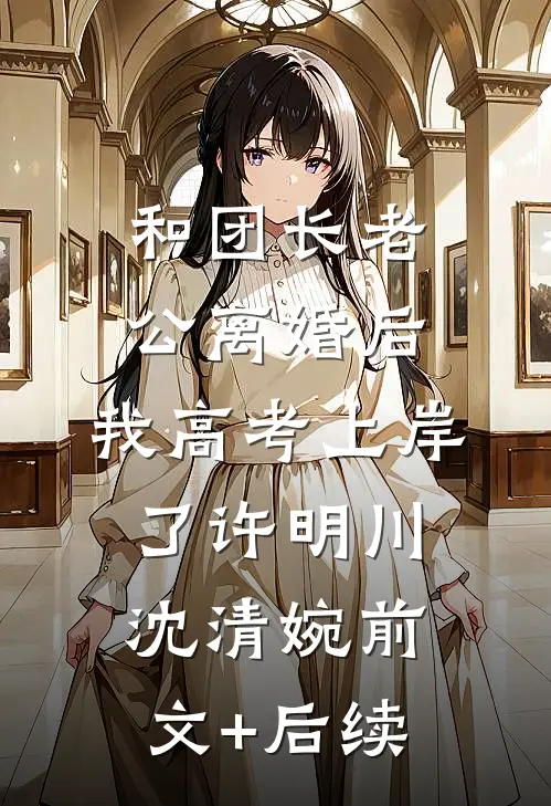 和团长老公离婚后，我高考上岸了许明川沈清婉前文+后续