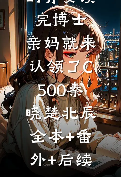 抚养多年的弃婴读完博士，亲妈就来认领了C500秦晓楚北辰:全本+番外+后续