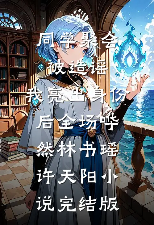 同学聚会被造谣，我亮出身份后全场哗然林书瑶许天阳小说完结版