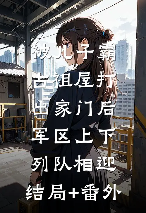 被儿子霸占祖屋打出家门后，军区上下列队相迎:结局+番外