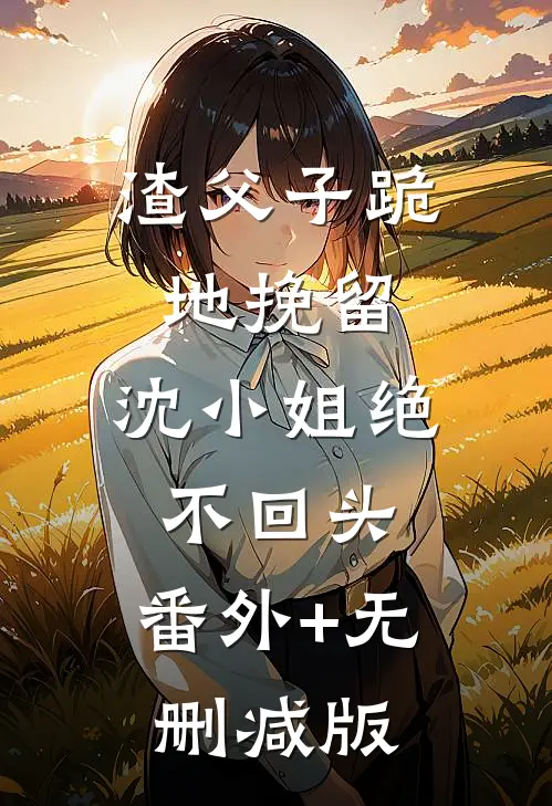 渣父子跪地挽留，沈小姐绝不回头:番外+无删减版