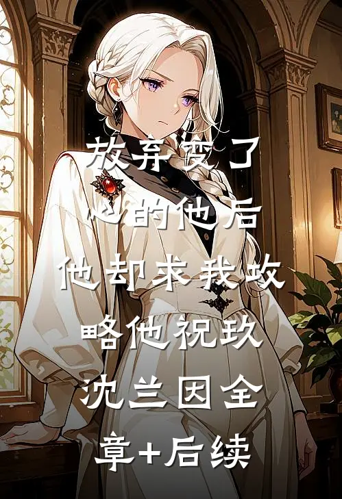 放弃变了心的他后，他却求我攻略他祝玖沈兰因全章+后续