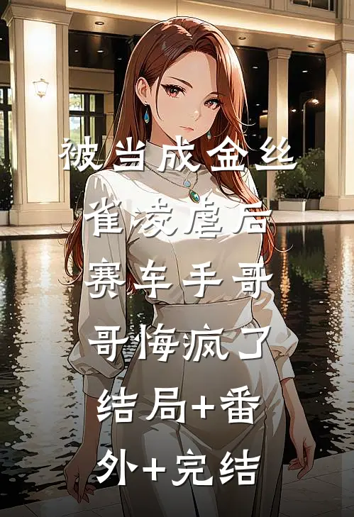 被当成金丝雀凌虐后，赛车手哥哥悔疯了:结局+番外+完结