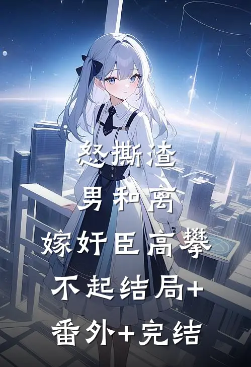 怒撕渣男和离，嫁奸臣高攀不起结局+番外+完结