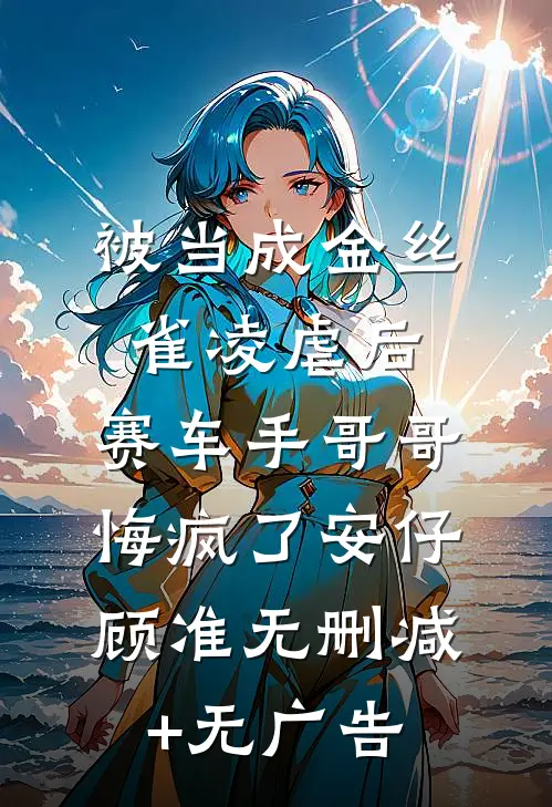 被当成金丝雀凌虐后，赛车手哥哥悔疯了安仔顾准无删减+无广告