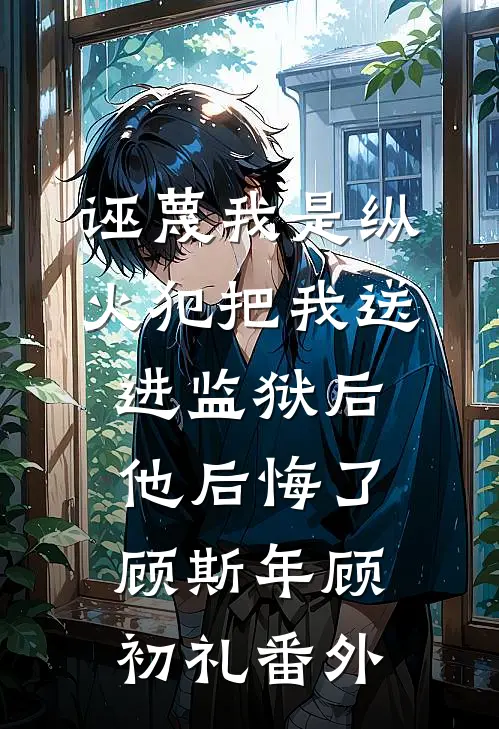 诬蔑我是纵火犯把我送进监狱后，他后悔了顾斯年顾初礼番外