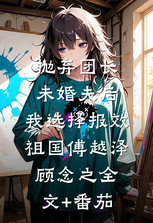 抛弃团长未婚夫后，我选择报效祖国傅越泽顾念之全文+番茄