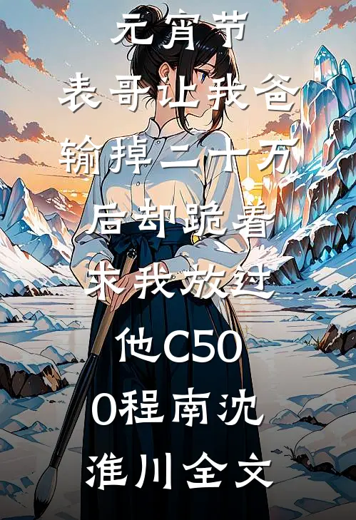 元宵节，表哥让我爸输掉二十万后却跪着求我放过他C500程南沈淮川全文