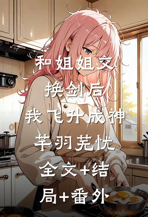 和姐姐交换剑后，我飞升成神芊羽芜忧:全文+结局+番外