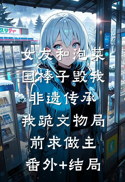 女友和泡菜国棒子毁我非遗传承，我跪文物局前求做主:(番外)+(结局)