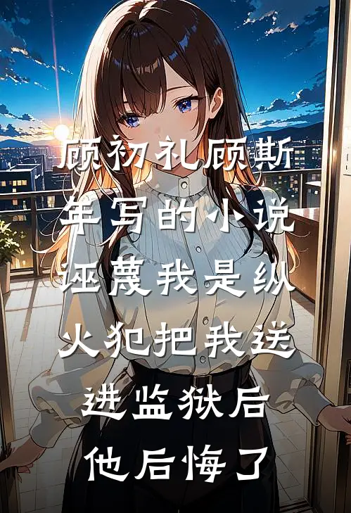 顾初礼顾斯年写的小说诬蔑我是纵火犯把我送进监狱后，他后悔了