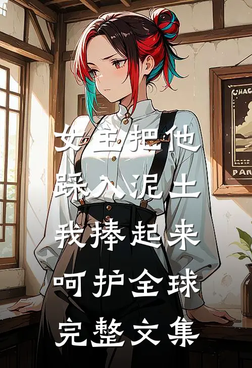 女主把他踩入泥土，我捧起来呵护全球完整文集