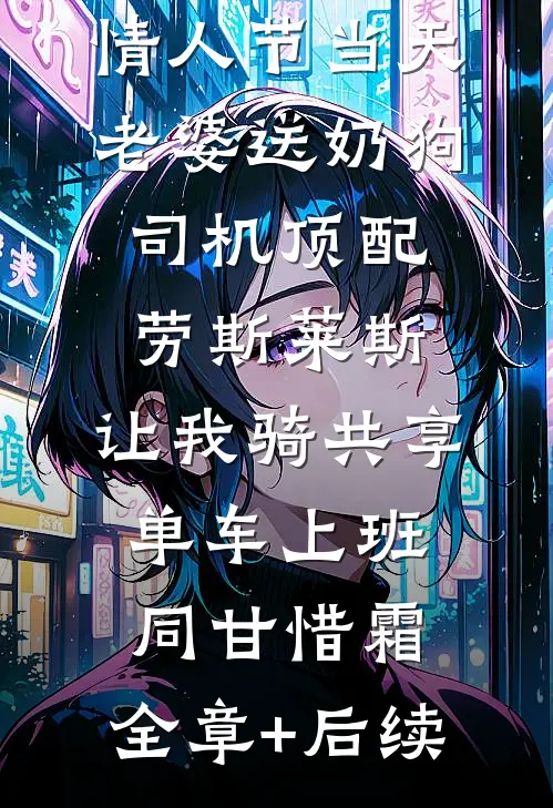 情人节当天老婆送奶狗司机顶配劳斯莱斯，让我骑共享单车上班同甘惜霜:全章+后续