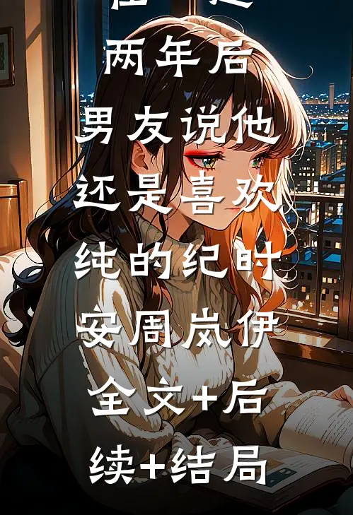 在一起两年后，男友说他还是喜欢纯的纪时安周岚伊:全文+后续+结局