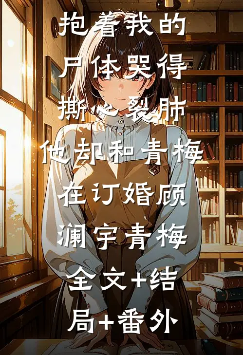 四岁女儿抱着我的尸体哭得撕心裂肺，他却和青梅在订婚顾澜宇青梅:全文+结局+番外