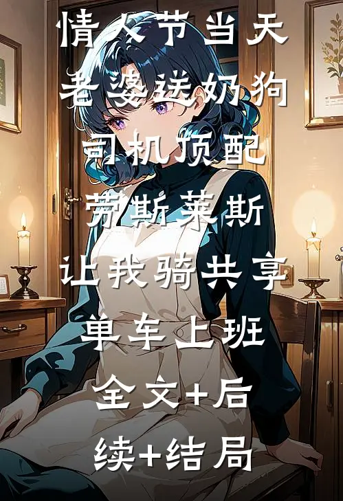 情人节当天老婆送奶狗司机顶配劳斯莱斯，让我骑共享单车上班全文+后续+结局