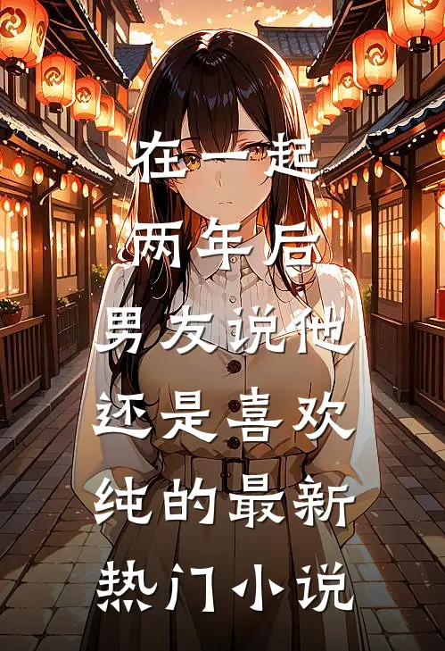 在一起两年后，男友说他还是喜欢纯的最新热门小说