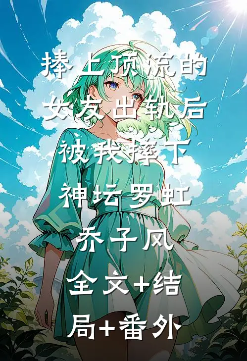 捧上顶流的女友出轨后，被我摔下神坛罗虹乔子风:全文+结局+番外