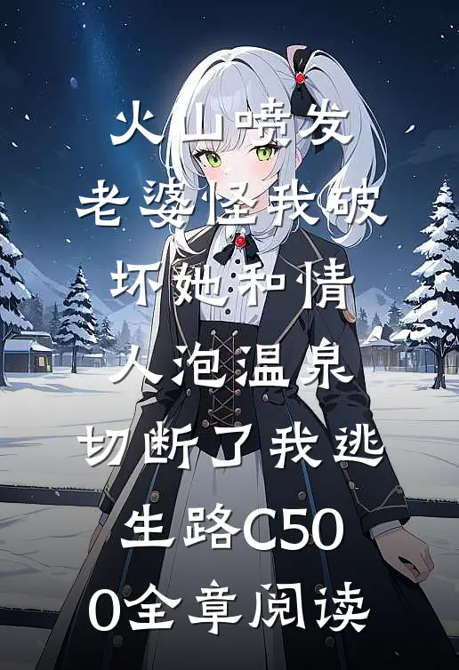 火山喷发，老婆怪我破坏她和情人泡温泉，切断了我逃生路C500全章阅读