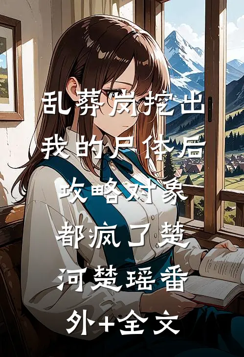 乱葬岗挖出我的尸体后，攻略对象都疯了楚河楚瑶(番外)+(全文)