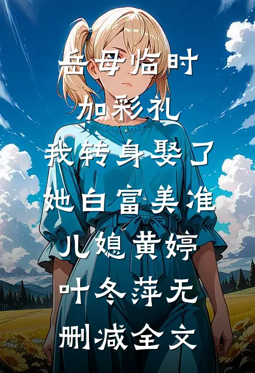 岳母临时加彩礼，我转身娶了她白富美准儿媳黄婷叶冬萍无删减全文