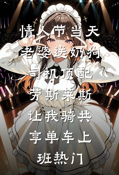 情人节当天老婆送奶狗司机顶配劳斯莱斯，让我骑共享单车上班热门