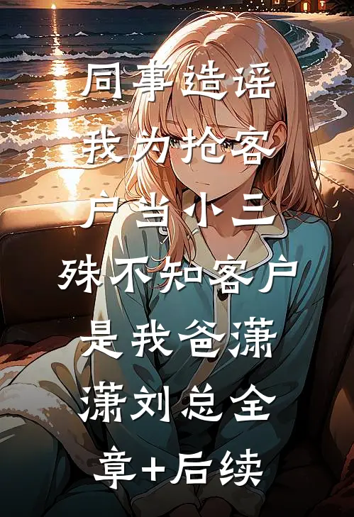同事造谣我为抢客户当小三，殊不知客户是我爸潇潇刘总全章+后续