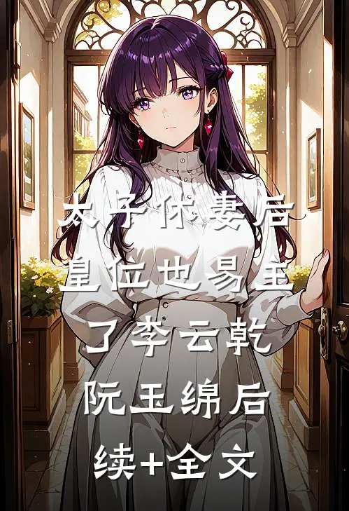 太子休妻后，皇位也易主了李云乾阮玉绵后续+全文