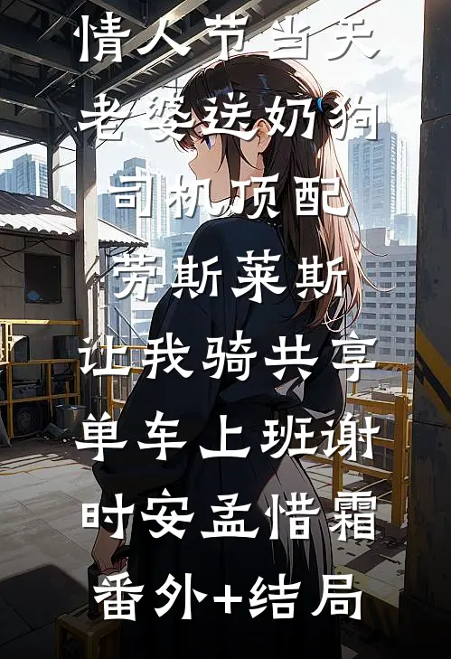 情人节当天老婆送奶狗司机顶配劳斯莱斯，让我骑共享单车上班谢时安孟惜霜(番外)+(结局)